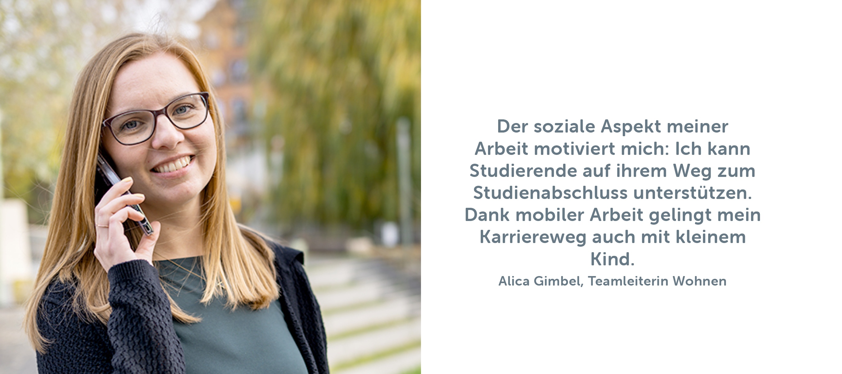 „Der soziale Aspekt meiner Arbeit motiviert mich: Ich kann Studierende auf ihrem Weg zum Studienabschluss unterstützen. Dank mobiler Arbeit gelingt mein Karriereweg auch mit kleinem Kind.“ Alica Gimbel, Teamleiterin Wohnen 